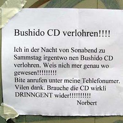 ich in der Nacht von Sonabend zu Sammstag irgentwo nen Bushido CD verlohren. Weis nich mer genau wo gewesen! Bite anrufen unter meine Tehlefonumer. Vilen dank. Brauche die CD wirkli DRINNGENT wider!